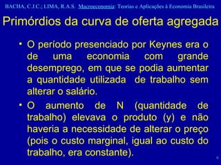 O período presenciado por Keynes era o de uma economia com grande desemprego, em que se podia aumentar a quantidade utilizada  de trabalho sem alterar o salário.  O aumento de N (quantidade de trabalho) elevava o produto (y) e não haveria a necessidade de alterar o preço (pois o custo marginal, igual ao custo do trabalho, era constante).  Primórdios da curva de oferta agregada 