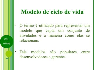 Modelo de ciclo de vida O termo é utilizado para representar um modelo que capta um conjunto de atividades e a maneira como elas se relacionam. Tais modelos são populares entre desenvolvedores e gerentes. 