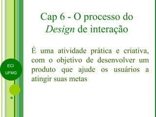 Cap 6 - O processo do Design  de interação É uma atividade prática e criativa, com o objetivo de desenvolver um produto que ajude os usuários a atingir suas metas 