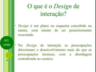 O que é o  Design  de interação? Design  é um plano ou esquema concebido na mente, com intuito de ser posteriormente executado. No  Design  de interação as preocupações direcionam o desenvolvimento mais do que as preocupações técnicas, com a abordagem centralizada no usuário. 