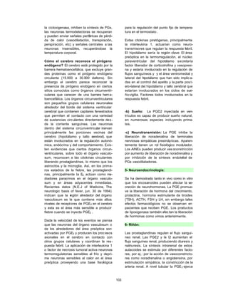 la cicloxigenasa, inhiben la síntesis de PGs,          para la regulación del punto fijo de tempera-
las neuronas termodetectoras se recuperan              tura en el termostato .
y pueden enviar señales periféricas de pérdi-
da de calor (vasodilatación, transpiración,            Estas citokinas piretógenas, principalmente
perspiración, etc) y señales centrales a las           la interleukina 1, actuarían como neuro-
neuronas insensibles, recuperándose la                 transmisores que regulan la respuesta febril.
temperatura corporal.                                  El hipotálamo sería la región clave: El área
                                                       preóptica en la termorregulación, el núcleo
Cómo el cerebro reconoce el pirógeno                   paraventricular del hipotálamo secretaría
endógeno? El cerebro está protegido por la             factor liberador de corticotrofina y vasopresi-
barrera hematoencefálica, que excluye gran-            na y estaría involucrado en la regulación de
des proteínas como el pirógeno endógeno                flujos sanguíneos y y el área ventromedial y
circulante (15.000 a 30.000 daltons). Sin              lateral del hipotálamo que han sido implic a-
embargo el cerebro parece reconocer la                 das en el control del apetito y la.parte pos t-
presencia de pirógeno endógeno en ciertos              ero-lateral del hipotálamo y tallo cerebral que
sitios conocidos como órganos circunventri-            estarían involucrados en los ciclos de sue-
culares que carecen de una barrera hem a-              ño-vigilia. Factores todos involucrados en la
toencefálica. Los órganos circunventriculares          respuesta febril.
son pequeños grupos celulares neuronales
alrededor del borde del sistema ventricular
cerebral que contienen capilares fenestrados           -b) Sueño: La PGD2 inyectada en ven-
que permiten el contacto con una variedad              trículos es capaz de producir sueño natural,
de sustancias circulantes directamente des-            en numerosas especies incluyendo prima-
de la corriente sanguínea. Las neuronas                tes.
dentro del sistema circunventricular inervan
principalmente las porciones vecinas del               -c) Neurotransmisión: La PGE inhibe la
cerebro (hipotálamo y tallo c    erebral), que         liberación de noradenalina de terminales
están involucrados en la regulación autonó-            nerviosas simpáticas presinápticas. Aparen-
mica, endócrina y del comportamiento. Exis-            temente tienen un rol fisiológico modulador.
ten evidencias que ciertos órganos circun-             Los AINEs pueden producir vas oconstricción
ventriculares, sobre todo el órgano vasculo-           por aumento de liberación de noradrenalina y
sum, reconocen a las citokinas circulantes             por inhibición de la síntesis endotelial de
liberando prostaglandinas, lo mismo que los            PGs vasodilatadoras.
astrocitos y la microglia. Así, en los prim e-
ros estadíos de la fiebre, las prostaglandi-           5- Neuroendocrinología:
nas, principalmente la E2, actúan como me-
diadores paracrinos en el órgano vasculo-              Se ha demostrado tanto in vivo como in vitro
sum y en áreas adyacentes inmediatas.                  que los eicosanoides pueden afectar la se-
Recientes datos (N.E.J of Medicine, The                creción de neurohormonas. La PGE promue-
neurologic basis of fever, jun. 30 de 1994)            ve la liberación de hormona del crecimiento,
indican que la r  egión alrededor del órgano           prolactina, hormona estimulante de tiroides
vasculosum es la que contiene más altos                (TSH), ACTH, FSH y LH, sin embargo tales
niveles de receptores de PGE2 en el cerebro            efectos farmacológicos no se observan en
y esta es el área más sensible a producir              pacientes que reciben PGE. Los productos
fiebre cuando se inyecta PGE2 .                        de lipoxigenasa también afec tan la liberación
                                                       de hormonas como vimos anteriormente.
Dada la velocidad de los eventos se piensa
que las neuronas del órgano vasculosum o               6- Riñón:
de los alrededores del área preóptica son
activadas por PGE2 y producen los proc esos            Las prostaglandinas regulan el flujo sanguí-
axonales en el cerebro en contacto con                 neo renal. Las PGE2 y la I2 aumentan el
otros grupos celulares y coordinan la res-             flujo sanguíneo renal, produciendo diuresis y
puesta febril. La aplicación de interleukina 1         natriuresis. La síntesis intrarenal de estos
o factor de necrosis tumoral activa neuronas           autacoides se estimula por diferentes facto-
termorregulatorias sensibles al frío y depri-          res, por ej.: por la acción de vasoconstricto-
me neuronas sensibles al calor en el área              res como noradrenalina o angiotensina, por
preóptica proveyendo una base fisiológica              estimulación simpática, la constricción de la
                                                       arteria renal. A nivel tubular la PGE 2 ejerce



                                                 103
 
