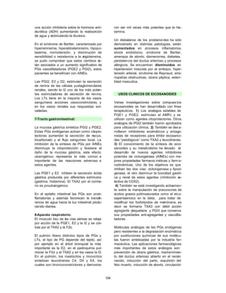 una acción inhibitoria sobre la hormona anti-         ron ser mil veces más potentes que la his-
diurética (ADH) aumentando la reabsorción             tamina.
de agua y estimulando la diuresis.
                                                      Un disbalance de los prostanoi des ha sido
En el síndrome de Bartter, caracterizado por          demostrado en distintas patologías, están
hiperreninemia, hiperaldosteronismo, hipopo-          aumentados en procesos inflamatorios,
tasemia, normotensión, y disminución de               shock endotóxico, síndrome de Bartter,
sensibilidad o resistencia a la angiotensina,         amenaza de aborto, dismenorrea, diabetes,
se pudo comprobar que estos cambios e      s-         persistencia del ductus arterioso y procesos
tán asociados a un aumento significativo de           alérgicos. Se encuentran disminuidos en
PGs vasodilatadoras (PGE2 y PGI2), estos              hipertensión inducida por el embazo, hiper-
pacientes se benefician con AINEs.                    tensión arterial, síndrome de Raynaud, arte-
                                                      riopatías obstructivas, úlcera péptica, esteri-
Las PGI2, E2 y D2, estimulan la secreción             lidad masculina.
de renina de las células yuxtaglomerulares
renales, siendo la I2 uno de los más poten-
tes estimuladores de secreción de renina.               USOS CLINICOS DE EICOSANOIDES
Los LTs tiene en la mayoría de los vasos
sanguíneos acciones vasoconstrictoras, y              Varias investigaciones sobre compues tos
en los vasos renales sus respuestas son               eicosanoides se han desarrollado con fines
variadas.                                             terapéuticos. 1) Los analogos estables de
                                                      PGE1 y PGE2, estimulan el AMPc y se
7-Tracto gastrointestinal:                            utilizan como agentes citoprotectores. Otros
                                                      análogos de PGI2 también fueron aprobados
La mucosa gástrica sintetiza PGI2 y PGE2.             para utilización clínica. 2) También se des a-
Estas PGs endógenas actúan como citopro-              rrollaron inhibidores enzimáticos y antago-
tectoras aumentan la secreción de m   ucus,           nistas de receptores para inhibir eicosanoi-
bicarbonato y el flujo sanguíneo local. La            des “patológicos” como TXA2 y leucotrienes.
inhibición de la síntesis de PGs por AINEs            3) El conocimiento de la síntesis de eico-
disminuye la citoprotección y favorece el             sanoides y su metabolismo ha llevado al
daño de la mucosa gástrica, este efecto               desarrollo de nuevos agentes inhibidores
ulcerogénico representa la más común e                potentes de cicloxigenasa (AINEs) con me-
importante de las reacciones adversas a               jores propiedades farmacoc inéticas y farm a-
estos agentes.                                        codinámicas. Uno de los objetivos es que
                                                      inhiban las dos vías: cicloxigenasa y lipoxi-
Las PGE1 y E2 inhiben la secreción ácida              genasa, el otro disminuir la toxicidad gastri-
gástrica producida por diferentes estímulos           ca y renal de estos agentes (inhibición s   e-
(gastrina, histamina). El TXA2 por el contra-         lectiva de COX2).
rio es proulcerogénico.                                4) También se está investigando activamen-
                                                      te sobre la manipulación de precursores de
En el epitelio intestinal las PGs son proin-          ácidos grasos poliinsaturados como el eico-
flamatorias y además favorecen la transfe-            sapentaenoico en la dieta, para tratar de
rencia de agua hacia la luz intestinal produ-         modificar los fosfolípidos de membrana, es
ciendo diarrea.                                       decir se formaría TXA3 con débil acción
                                                      agregante plaquetaria y PGI3 que conserva
8-Aparato respiratorio:                               sus propiedades anti agregantes y vasodila-
El músculo liso de las vías aéreas se relaja          tadoras.
por acción de la PGE1, E2 y la I2 y se con-
trae por el TXA2 y la F2α.                            Moléculas análogas de las PGs endógenas
                                                      pero resistentes a la degradación enzimática
El pulmón libera distintos tipos de PGs y             por sustituciones químicas de sus molécu-
LTs, el tipo de PG depende del tejido, así            las fueron sintetizadas por la industria far-
por ejemplo en el árbol bronquial la más              macéutica. Las aplicaciones farmacológicas
importante es la E2, en el parénquima pul-            más importantes de estos análogos son:
monar la F2α y el TXA2 y en los vasos la I2.          prevención de úlcera gástrica, mantenimien-
En el pulmón, los mastocitos y monocitos              to del ductus arterioso abierto en el recién
sintetizan leucotrienes C4, D4 y E4, los              nacido, inducción del parto, expulsión del
cuales son broncoconstrictores y demostra-            feto muerto, inducción de aborto, circulación



                                                104
 