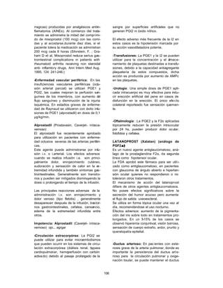 rragicas) producidas por analgésicos antiin-           sangre por superficies artificiales que no
flamatorios (AINEs). Al comienzo del trata-            generan PGI2 ni óxido nítrico.
miento se administra la mitad del comprimi-
do de misoprostol (100 mcg) con las comi-              El efecto adverso más frecuente de la I2 en
das y al acostarse,durante diez días, si el            estos casos es la hipotensión marcada por
paciente tolera la medicación se administran           su acción vasodilatadora potente.
200 mcg cada 6 horas (Silvrstein, F. ; Gra-
ham D et al, Misoprostol reduce serius gas-            -Transfusiones: La PGE1 y la I2 se pueden
trointestinal complications in patients with           utilizar para la concentración y el almace-
rheumatoid arthritis receiving non steroidal           namiento de plaquetas destinadas a transfu-
anti- inflamtory drugs. Ann Intern Med Aug.            siones, debido a la capacidad antiagregante
1995, 124: 241-246.)                                   plaquetaria de estos compuestos, dicha
                                                       acción es producida por aumento de AMPc
-Enfermedad vascular periférica: En las                en las plaquetas.
insuficiencias vasculares periféricas (oclu-
sión arterial parcial) se utilizan PGE1 y              -Urología : Una simple dosis de PGE1 apli-
PGI2, las cuales mejoran la perfusión san-             cada intracuerpo es muy efectiva para indu-
guínea de los miembros, con aumento d      el          cir erección artificial del pene en casos de
flujo sanguíneo y disminución de la injuria            disfunción en la erección. El único efe cto
isquémica. En estadios graves de enferme-              colateral reporteado fue sensación queman-
dad de Raynaud se utilizaron con éxito infu-           te.
siones de PGE1 (alprostadil) en dosis de 0,1
µg/kg/min.
                                                       -Oftalmología : La PGE2 y la F2α aplicadas
Alprostadil (Prostavasin, Caverjet- intraca-           tópicamente reducen la presión intraocular
vernoso)                                               por 24 hs, pueden producir dolor ocular,
El alprostadil fue recientemente aprobado              fotofobia y cefalea.
para utilización en pacientes con enferme-
dad oclusiva severas de las arterias periféri-         LATANOPROST (Xalatan) (análogo de
cas.                                                   PGF2 α )
Este agente puede administrarse por infu-              Es un nuevo agente antiglaucomatoso, aná-
sión i.v. o i.arterial. Los efectos adversos           lago de la prostaglandina F2α, de segunda
cuando se realiza infusión i.a. son princi-            línea como hipotensor ocular.
palmente dolor, enrojecimiento cutáneo,                La FDA aprobó este fármaco para ser util i-
sudoración y sensación de calor en la e    x-          zado como antiglaucomatoso, en pacientes
tremidad infundida y también síntomas gas-             con glaucoma de ángulo abierto e hiperten-
trointestinales. Generalmente son transito-            sión ocular quienes no respondieron o no
rios y pueden ser mitigados disminuyendo la            toleraron otros tratamientos.
dosis o prolongando el tiempo de la infusión.          El mecanismo de acción del latanoprost
                                                       difiere de otros agentes antiglaucomatosos.
Las principales reacciones adversas de la              No posee efectos significativos sobre la
administración i.v. son enrojecimiento y               secreción del humor acuoso pero aumenta
dolor venoso (tipo flebitis) , generalmente            el flujo de salida uveoescleral.
desaparecen después de la infusión, trastor-           Se utiliza en forma tópica ocular una vez al
nos gastrointestinales, cefalea, cansancio,            día, recomendándose el uso nocturno.
edema de la extremedad infundida entre                 Efectos adversos: aumento de la pigmenta-
otros.                                                 ción del iris sobre todo en tratamientos pro-
                                                       longados. En un 5    -15% de los casos se
Impotencia: Alprostadil (Caverjet- intraca-            observó hiperemia conjuntival, visión borrosa,
vernoso) ojo... agrgar                                 sensación de cuerpo extraño, ardor, prurito y
                                                       queratopatía epitelial.
-Circulación extracorpórea: La PGI2 se
puede utilizar para evitar microembolismos
que pueden ocurrir en los sistemas de circu-           -Ductus arterioso: En pac ientes con este-
lación extracorpórea (diálisis renal, bypass           nosis grave de la arteria pulmonar, donde es
cardiopulmonar, hemoperfusión con carbón               importante la persistencia del ductus art e-
activa do) debido al pasaje prolongado de la           rioso para la circulación pulmonar y oxige-
                                                       nación tisular, se puede mantener el ductus



                                                 106
 