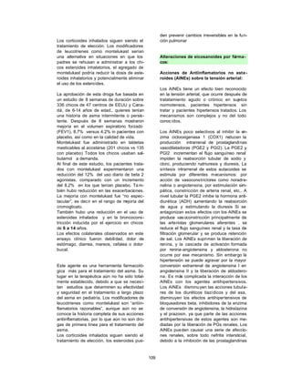 den prevenir cambios irreversibles en la fun-
Los corticoides inhalados siguen siendo el             ción pulmonar
tratamiento de elección. Los modificadores
de leucotrienes como montelukast serían
una alternativa en situaciones en que los              Alteraciones de eicosanoides por fárma-
padres se rehusan a administrar a los chi-             cos:
cos esteroides inhalatorios, el agregado de
montelukast podría reducir la dosis de este-           Acciones de Antiinflamatorios no este-
roides inhalatorios y potencialmente eliminar          roides (AINEs) sobre la tensión arterial:
el uso de los esteroides.
                                                       Los AINEs tiene un efecto bien reconocido
La aprobación de esta droga fue basada en              en la tensión arterial, que ocurre después de
un estudio de 8 semanas de duración sobre              tratatamiento agudo o crónico en sujetos
336 chicos de 47 centros de EEUU y Cana-               normotensos, pacientes hipertensos sin
dá, de 6-14 años de edad., quienes tenían              tratar y pacientes hipertensos tratados. Los
una historia de asma intermitente o persis-            mecanismos son complejos y no del todo
tente. Después de 8 semanas mostraron                  conoc idos.
mejoría en el volumen expiratorio forzado
(FEV1), 8.7% versus 4.2% in pacientes con              Los AINEs poco selectivos al inhibir la en-
placebo, así como en la calidad de vida.               zima ciclooxigenasa 1 (COX1) reducen la
Montelukast fue administrado en tabletas               producción intrarrenal de prostaglandinas
masticables al acostarse (201 chicos vs 135            vasodilatadoras (PGE2 y PGI2). La PGE2 y
con placebo) Todos los chicos usaban sal-              PGI2 incrementan el flujo sanguíneo renal
butamol a demanda.                                     impiden la reabsorción tubular de sodio y
Al final de este estudio, los pacientes trata-         cloro, produciendo natriuresis y diuresis. La
dos con montelukast experimentaron una                 síntesis intrarrenal de estos autacoides se
reducción del 12% del uso diario de beta 2             estimula por diferentes mecanismos: por
agonistas, comparado con un incremento                 acción de vasoconstrictores como noradre-
del 8.2% en los que tenían placebo. Ta m-              nalina o angiotensina, por estimulación sim-
bién hubo reducción en las exacerbaciones.             pática, constricción de arteria renal, etc,. A
La mejoría con montelukast fue “no espec-              nivel tubular la PGE2 inhibe la hormona anti-
tacular”, es decir en el rango de m ejoría del         diurética (ADH) a  umentando la reabsorción
cromoglicato.                                          de agua y estimulando la diuresis Si se
También hubo una reducción en el uso de                antagonizan estos efectos con los AINEs se
esteroides inhalados y en la broncocons-               produce vas oconstricción principalmente de
tricción inducida por el ejercicio en chicos           las arteriolas glomerulares aferentes , se
de 6 a 14 años.                                        reduce el flujo sanguíneo renal y la tasa de
Los efectos colaterales observados en este             filtración glomerular y se produce retención
ensayo clínico fueron debilidad, dolor de              de sal. Los AINEs suprimen la liberación de
estómago, diarrea, mareos, cefalea o dolor             renina, y la cascada de activación formada
bucal.                                                 por renina-angiotensina y aldosterona no
                                                       ocurre por ese mecanismo. Sin embargo la
                                                       hipertensión se puede agravar por la mayor
Este agente es una herramienta farmacoló-              conversión extrarrenal de angiotensina I en
gica más para el tratamiento del asma. Su              angiotensina II y la liberación de aldostero-
lugar en la terapéutica aún no ha sido total-          na. Es más complicada la interacción de los
mente establecido, debido a que se necesi-             AINEs con los agentes antihipertensivos.
tan estudios que determinen su efectividad             Los AINEs disminuyen las acciones tubula-
y seguridad en el tratamiento a largo plazo            res de los diuréticos tiazídicos y del asa,
del asma en pediatría. Los modificadores de            disminuyen los efectos antihipertensivos de
leucotrienes como montelukast son “antiin-             bloqueadores beta, inhibidores de la enzima
flamatorios razonables”, aunque aún no se              de conversión de angiotensina, la hidralazina
conoce la historia completa de sus acciones            y el prazosin, ya que parte de las acciones
antiinflamatorias, por lo que aún no son dro-          antihipertensivas de estos agentes son me-
gas de primera línea para el tratamiento del           diadas por la liberación de PGs renales. Los
asma.                                                  AINEs pueden causar una serie de afeccio-
Los corticoides inhalados siguen siendo el             nes renales, sobre todo nefritis intersticial,
tratamiento de elección, los esteroides pue-           debido a la inhibición de las prostaglandinas



                                                 109
 