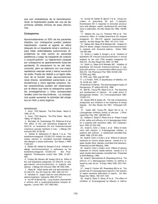 que son moduladoras de la hemodinamia                              10. Kumlin M, Dahlen B, Bjorck T et al: Urinary ex-
renal, la hipertensión puede ser una de las                      cretion of leukotriene E4 and 11-dehydro-
                                                                 thromboxane B2 in response to bronchial provoc a-
primeras señales clínicas de esas afeccio-
                                                                 tions with allergen, aspirin, leukotriene D4, and hista-
nes.                                                             mine in asthmatics. Am Rev Respir Dis 1992; 148:96-
                                                                 103.
Ciclosporina:                                                      11. Makker HK, Lau LC, Thomson HW et al: The
                                                                 protective effect of inhaled leukotriene D4 receptor
Aproximadamente un 50% de los pacientes                          antagonist ICI 204,219 against exercise-induced
tratados con ciclosporina pueden padecer                         asthma. Am Rev Respir Dis 1993; 147:1413 -1418.
                                                                   12. Nathan RA, Glass M & Minkwitz MC: Inhaled ICI
hipertensión, cuando el agente se utiliza
                                                                 204,219 blocks antigen -induced bronchoconstriction
después de un trasplante renal o cardíaco o                      in subjects with bronchial asthma. Chest 1994;
para tratar enfermedades autoinmunes. El                         105:483-488.
problemas es más común en pacientes                                13. Smith LJ, Geller S, Ebright L et al: Inhibition of
pediátricos y luego de trasplante de corazón                     leukotriene D4 -induced bronchoconstriction in normal
o corazón-pulmón. La hipertensión causada                        subjects by the oral LTD4 receptor antagonist ICI
por ciclosporina es aparentemente dosis-de-                      204,219. Am Rev Respir Dis 1990; 141:988.
                                                                   14. Smith LJ, Glass M & Winkwitz MC: Inhibition of
pendiente. El mecanismo no es del todo
                                                                 leukotriene D4-induced bronchoconstriction in sub-
conocido, pero se relaciona con una mayor                        jects with asthma: a concentration-effect study of ICI
resistencia vascular renal y menor excreción                     204,219. Clin Pharmacol Ther 1993; 54:430-436.
de sodio. Puede ser debido a un ligero dete-                     15.TIPS, aug.1992
rioro de la función renal, vas oconstricción                     16. TIPS, aug. 1993, pag.287-290
renal directa, sensibilidad aumentada a c  a-                    17. J C Frolich, TIPS, A classification of NSAIDs, Vol
tecolaminas y otros agentes presores. Es-                        18, 30-38 Jan. 1997.
                                                                 18.Goodman & Gilman. The pharmacological bases of
tas características pueden ser observadas
                                                                 therapeutics. 9th edition.601-616, 1996
por el efecto que tiene la ciclosporina sobre                    19. Bell RL, Young PR, Albert D et al: The discovery
las prostaglandinas y otros eicosanoides                         and development of zileuton: An orally activ e 5-
renales como los leucotrienes. La ciclospo-                      lipoxygenase inhibitor. Int J Immunopharmacol 1992;
rina puede aumentar la actividad del simpá-                      14:505-510.
tico en riñón y otros órganos .                                    20. Busse WW & Gaddy JN: The role of leukotriene
                                                                 antagonists and inhibitors in the treatment of airway
                                                                 disease. Am Rev Respir Dis 1991; 143(Suppl):103-
                                                                 107.
REFERENCIAS
                                                                   21. Carter GW, Young PR, Albert DH et al: 5          -
 1. Anon: FDC Reports: The Pink Sheet. March 6,
                                                                 Lipoxygenase inhibitory activity of zile uton. J Phar-
1995; 57:16.
                                                                 macol Exp Ther 1991; 256:929-937.
 2. Anon: FDC Reports: The Pink Sheet. May 29,
                                                                  22. Collawn C, Rubin P, Perez N et al: Phase II study
1995a; 57:T&G-8-9.
                                                                 of the safety and efficacy of a 5 -lipoxygenase inhib i-
 3. Bernstein JA, Greenberger PA, Patterson R et al:
                                                                 tor in patients with ulcerative colitis. Am J Gastroen-
The effect of the oral leukotriene antagonist, ICI
                                                                 terol 1992; 87:342-346.
204,219, on leukotriene D4 and histamine-induced
                                                                   23. Israel E, Cohn J, Dube L et al: Effect of treat-
cutaneous vascular reactions in man. J Allergy Clin
                                                                 ment with zileuton, a 5-lipoxygenase inhibitor, in
Immunol 1991; 87:93-98.
                                                                 patients with asthma. a randomized controlled trial.
  4. Dahlen B, Zetterstrom O, Bjorck T et al: The
                                                                 JAMA 1996; 275:931-936.
leukotriene-antagonist ICI-204,219 inhibits the early
                                                                  24. Israel E, Cohn J, Dube L et al: Effects of zileuton
airway reaction to cumula tive bronchial challenge
                                                                 treatment on chronic stable asthma: results of a 13 -
with allergen in atopic asthmatics. Eur Respir J 1994;
                                                                 week double -blind, placebo-controlled trial (abstract).
7:324-331.
                                                                 Presented at AAA Meeting, 1994.
 5. Dahlen SE, Dahlen B, Eliasson E et al: Inhibition of
                                                                  25. Israel E, Cohn J, Dube L et al: Effects of zileuton
allergic bronchoconstriction in asthmatics by the
                                                                 treatment on chronic stable asthma: results of a 13
leukotriene-antagonist ICI- 204,219.      Adv Pros-
                                                                 week double blind placebo -controlled trial. Presented
taglandin Thromboxane Leukot Res 1990; 21:461 -
                                                                 at AAA Meeting, 1994.
464.
                                                                  26. Israel E, Dermarkarian R, Rosenberg M et al: The
 6. Findlay SR, Barden JM, Easley CB et al: Effect of
                                                                 effects of a 5   -lipoxygenase inhibitor on asthma in -
the oral leukotriene antagonist, ICI 204,219, on anti-
                                                                 duced by cold, dry air. N Engl J Med 1990; 323:1740-
gen-induced bro nchoconstriction in subjects with
                                                                 1744.
asthma. J Allergy Clin Immunol 1992; 89:1040-1045.
                                                                   27. Israel E, Fischer AR, Rosenberg MA et al: The
 7. Glass M: Initial results with oral administration of
                                                                 pivotal role of 5-lipoxygenase products in the reaction
ICI 204,219. Ann NY Acad Sci 1991; 629:143-147.
                                                                 of aspirin -sensitive asthmatics to aspirin. Am Rev
 8. Henahan S: Urgent need for more ef fective anti-
                                                                 Respir Dis 1993a; 148:1447-1451.
asthma treatment. Inpharma 1995; 977:3-4.
                                                                   28. Israel E, Rubin P, Kemp JP et al: The effect of
 9. Hui KP & Barnes NC: Lung function improvement
                                                                 inhibition of 5 -Lipoxygenase by Zileuton in mild-to-
in asthma with a cysteinyl- leukotriene receptor a   n-
tagonist. Lancet 1991; 337:1062-1063.



                                                           110
 