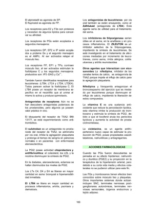 El alprostadil es agonista de EP.                      Los antagonistas de leucotrienes por vía
El fluprostol es agonista de FP.                       oral también se están ensayando, como el
                                                       Zafirlukast (antagonista de LTD4). Este
Los receptores para E2 y F2α son proteicos             agente sería de utilidad para el tratamiento
y necesitan de algunos lípidos para conser-            del asma.
var su afinidad.
                                                       Los inhibidores de 5-lipoxigenasa serían
Los receptores de PGs están acoplados a                útiles en el asma, en la anafilaxia y en pro-
segundos mensajeros:                                   cesos inflamatorios. El ZILEUTON es un
                                                       inhibidor selectivo de la 5-lipoxygenasa,
Los receptores DP, EP2 e IP están acopla-              impidiendo la síntesis de leucotrienes. Se
dos a proteina Gs y el segundo mensajero               está investigando en el tratamiento de afec-
es el AMPc. Al ser activados relajan el                ciones mediadas por incremento de leuco-
músculo liso.                                          trienes, como asma, rinitis alérgica, colitis
                                                       ulcerosa y artritis reumotaoidea
Los receptores FP, EP1 y TPα, contraen
músculo liso, al ser activados estimulan la            Otros agentes que interactúan con eico-
fosfolipasa C y los segundos mensajeros                sanoides: La nifedipina, inhibidor de los
producidos son: IP3 -DAG y Ca++.                       canales lentos de calcio, es antagonista de
                                                       TXA2 porque impide el influjo de calcio para
También fueron identificados receptores para           la agregación plaquetaria.
leucotrienes: (LTB4, LTC4 y LTD4, LTDE4).
Todos parecen activar la fosfolipasa C. El             Nifedipina y Verapamilo antagonizan el
LTB4 posee un receptor de membrana e      s-           broncoespasmo del ejercicio que es media-
pecífico en el neutrófilo que al unirse al             do por leucotrienes porque disminuyen el
mismo lo activa y produce quimiotaxis.                 influjo de calcio, impidiendo la liberación de
                                                       estos compuestos.
Antagonistas de receptores: Aún no se
han descubiero antagonistas poderosos de               La vitamina E es una sustancia anti-
los prostanoides, pero algunos ya poseen               oxidante que reduce la peroxidación lipídica,
valor práctico in vivo.                                esta vitamina inhibe la producción de trom-
                                                       boxano y estimula la síntesis de PGI2, de-
El bloqueante del receptor de TXA2: BM-                bido a que el tocoferol anula los peróxidos
13177, se está experimentando como anti-               lipídicos y aumenta la actividad de prosta-
trombótico.                                            ciclinsintetasa.

El sulotroban es un antagonista no prosta-             La cicletanina, es un agente antihi-
noide del receptor de TXA2, se administra              pertensivo nuevo capaz de estimular la pro-
por vía oral, inhibe la agregación plaquetaria         ducción de PGI2, posee propiedades vasodi-
y prolonga el tiempo de sangría en personas            latadoras, natriuréticas y antiagregantes.
normales o en pacientes con enfermedad
ateroesclerótica.
                                                            ACCIONES FARMACOLOGICAS
La PGI2 posee actividad citoprotectora y
antifibrinolítica: el colesterol, los LDL y la         Cuando las PGs fueron descubiertas se
nicotina disminuyen la síntesis de PGI2.               pensaba en su efecto hipotensor, natriuréti-
                                                       co y diurético (PGE2) y su proyección en la
En la diabetes, ateroesclerosis, eclamsia se           terapéutica de la hipertensión arterial, pero
hallan disminuídos los niveles de PGI2.                debido a su corta vida media y efectos cola-
                                                       terales no se pudieron utilizar para este fin.
Los LTs C4, D4 y E4 se liberan en mayor
cantidad en asma bronquial e hipersensibili-           Las PGs y tromboxanos tienen efectos bien
dad inmediata.                                         conocidos sobre músculo liso y plaquetas.
                                                       Otros importantes sistemas donde actúan
El LTB4 se libera en mayor cantidad en                 incluyen SNC, terminales nerviosas post-
procesos inflamatorios, artritis, psoriasis y          ganglionares autonómicas, terminales ner-
dermatosis.                                            viosas sensoriales, órganos endocrinos y
                                                       tejido adiposo.



                                                 100
 
