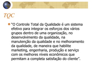 TQC
“O Controle Total da Qualidade é um sistema
efetivo para integrar os esforços dos vários
grupos dentro de uma organização, no
desenvolvimento da qualidade, na
manutenção da qualidade e no melhoramento
da qualidade, de maneira que habilite
marketing, engenharia, produção e serviço
com os melhores níveis econômicos que
permitam a completa satisfação do cliente”.
 