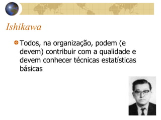 Ishikawa
Todos, na organização, podem (e
devem) contribuir com a qualidade e
devem conhecer técnicas estatísticas
básicas
 