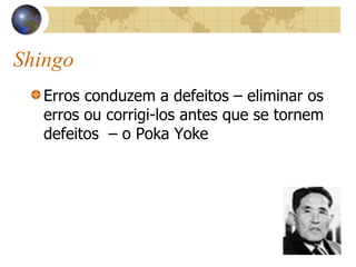 Shingo
Erros conduzem a defeitos – eliminar os
erros ou corrigi-los antes que se tornem
defeitos – o Poka Yoke
 