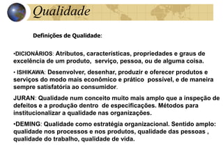 Qualidade
Definições de Qualidade:
•DICIONÁRIOS: Atributos, características, propriedades e graus de
excelência de um produto, serviço, pessoa, ou de alguma coisa.
• ISHIKAWA: Desenvolver, desenhar, produzir e oferecer produtos e
serviços do modo mais econômico e prático possível, e de maneira
sempre satisfatória ao consumidor.
JURAN: Qualidade num conceito muito mais amplo que a inspeção de
defeitos e a produção dentro de especificações. Métodos para
institucionalizar a qualidade nas organizações.
•DEMING: Qualidade como estratégia organizacional. Sentido amplo:
qualidade nos processos e nos produtos, qualidade das pessoas ,
qualidade do trabalho, qualidade de vida.
 