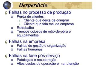 Desperdício
ç Falhas no processo de produção
Perda de clientes
è Cliente que deixa de comprar
è Cliente que fala mal da empresa
Retrabalho
Tempos ociosos de mão-de-obra e
equipamentos
ç Falhas na empresa
Falhas de gestão e organização
Falhas humanas
ç Falhas na fase pós-serviço
Patologias e recuperação
Altos custos de operação e manutenção
 