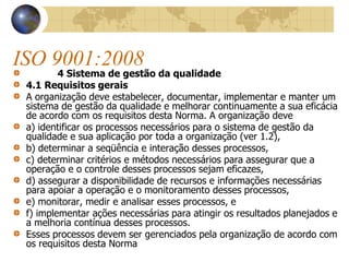 ISO 9001:2008
4 Sistema de gestão da qualidade
4.1 Requisitos gerais
A organização deve estabelecer, documentar, implementar e manter um
sistema de gestão da qualidade e melhorar continuamente a sua eficácia
de acordo com os requisitos desta Norma. A organização deve
a) identificar os processos necessários para o sistema de gestão da
qualidade e sua aplicação por toda a organização (ver 1.2),
b) determinar a seqüência e interação desses processos,
c) determinar critérios e métodos necessários para assegurar que a
operação e o controle desses processos sejam eficazes,
d) assegurar a disponibilidade de recursos e informações necessárias
para apoiar a operação e o monitoramento desses processos,
e) monitorar, medir e analisar esses processos, e
f) implementar ações necessárias para atingir os resultados planejados e
a melhoria contínua desses processos.
Esses processos devem ser gerenciados pela organização de acordo com
os requisitos desta Norma
 
