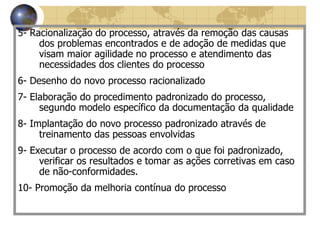 5- Racionalização do processo, através da remoção das causas
dos problemas encontrados e de adoção de medidas que
visam maior agilidade no processo e atendimento das
necessidades dos clientes do processo
6- Desenho do novo processo racionalizado
7- Elaboração do procedimento padronizado do processo,
segundo modelo específico da documentação da qualidade
8- Implantação do novo processo padronizado através de
treinamento das pessoas envolvidas
9- Executar o processo de acordo com o que foi padronizado,
verificar os resultados e tomar as ações corretivas em caso
de não-conformidades.
10- Promoção da melhoria contínua do processo
 