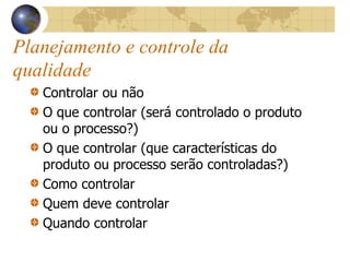 Planejamento e controle da
qualidade
Controlar ou não
O que controlar (será controlado o produto
ou o processo?)
O que controlar (que características do
produto ou processo serão controladas?)
Como controlar
Quem deve controlar
Quando controlar
 