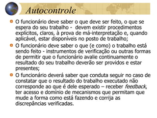 Autocontrole
O funcionário deve saber o que deve ser feito, o que se
espera do seu trabalho - devem existir procedimentos
explícitos, claros, à prova de má-interpretação e, quando
aplicável, estar disponíveis no posto de trabalho;
O funcionário deve saber o que (e como) o trabalho está
sendo feito - instrumentos de verificação ou outras formas
de permitir que o funcionário avalie continuamente o
resultado do seu trabalho deverão ser providos e estar
presentes;
O funcionário deverá saber que conduta seguir no caso de
constatar que o resultado do trabalho executado não
corresponde ao que é dele esperado – receber feedback,
ter acesso e domínio de mecanismos que permitam que
mude a forma como está fazendo e corrija as
discrepâncias verificadas.
 