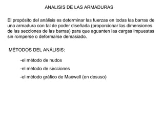 ANALISIS DE LAS ARMADURAS El propósito del análisis es determinar las fuerzas en todas las barras de una armadura con tal de poder diseñarla (proporcionar las dimensiones de las secciones de las barras) para que aguanten las cargas impuestas sin romperse o deformarse demasiado. MÉTODOS DEL ANÁLISIS: -el método de nudos -el método de secciones -el método gráfico de Maxwell (en desuso) 