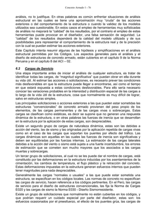 Concreto Armado 1 - 76
análisis, no lo justifique. En otras palabras es común enfrentar situaciones de análisis
estructural en las cuales se tiene una aproximación muy “cruda” de las acciones
exteriores o del comportamiento de la estructura o cuando la validez de los modelos
utilizados sea cuestionable. En estos casos el empleo de herramientas muy sofisticadas
de análisis no mejorará la “calidad” de los resultados, por el contrario el empleo de estas
herramientas puede provocar en el diseñador, una falsa sensación de seguridad. La
“calidad” de los resultados dependerá de la calidad del modelo utilizado y de sus
posibilidades para representar el comportamiento de la estructura real y de la precisión
con la cual se puedan estimar las acciones exteriores.
Este Capítulo intenta resumir algunas de las hipótesis y simplificaciones en el análisis
estructural permitidas por los Códigos. Los aspectos generales para el análisis y el
diseño de estructuras de concreto armado, están cubiertos en el capítulo 9 de la Norma
Peruana y en el capítulo 8 del ACI – 02.
6.2 Cargas de Servicio
Una etapa importante antes de iniciar el análisis de cualquier estructura, es tratar de
identificar todas las cargas, de “magnitud significativa” que puedan obrar en ella durante
su vida útil. Al estimar las acciones o solicitaciones, es necesario prever las condiciones
más desfavorables en que la estructura puede llegar a encontrarse, así como el tiempo
en que estará expuesta a estas condiciones desfavorables. Para ello sería necesario
conocer las variaciones probables en la intensidad y distribución espacial de las cargas a
lo largo de la vida útil de la estructura, cosa que normalmente es muy difícil de lograr,
salvo en estructuras simples.
Las principales solicitaciones o acciones exteriores a las que pueden estar sometidas las
estructuras “convencionales” de concreto armado provienen del peso propio de los
elementos, de las cargas permanentes y de las cargas vivas o sobrecargas. Estas
cargas se clasifican como estáticas, es decir se supone que no generan una respuesta
dinámica de la estructura, o en otras palabras las fuerzas de inercia que se desarrollan
en la estructura por la aplicación de estas cargas, son despreciables.
Existe un segundo grupo de cargas de naturaleza dinámica, estas son las debidas a
acción del viento, las de sismo y las originadas por la aplicación repetida de cargas vivas
como en el caso de las cargas que soportan los puentes por efecto del tráfico. Las
cargas dinámicas son aquellas en las cuales las fuerzas de inercia son significativas y
deben ser equilibradas por las fuerzas internas. La estimación de las cargas laterales
debidas a la acción del viento o sismo está sujeta a una fuerte incertidumbre, los errores
de estimación que se cometen son mucho mayores que los asociados a las cargas
muertas y sobrecargas.
Un tercer grupo de solicitaciones, al cual no se les puede dar el nombre de cargas, está
constituido por las deformaciones en la estructura inducidas por los asentamientos de la
cimentación, los cambios de temperatura, el flujo plástico y la retracción del concreto.
Estas deformaciones impuestas en la estructura generan esfuerzos internos que pueden
tener magnitudes para nada despreciables.
Generalmente las cargas “normales o usuales” a las que puede estar sometida una
estructura, se especifican en los códigos locales. Las normas de concreto no especifican
las cargas de servicio, hacen referencia a los códigos pertinentes. En el Perú, las cargas
de servicio para el diseño de estructuras convencionales, las fija la Norma de Cargas
E020 y las cargas de sismo la Norma E030 - Diseño Sismorresistente.
Existe un grupo de solicitaciones que normalmente no están cubiertas en los códigos, y
que podrían requerir un cuidado especial por parte del diseñador, estas son: los
esfuerzos ocasionados por el preesfuerzo, el efecto de los puentes grúa, las cargas de
 
