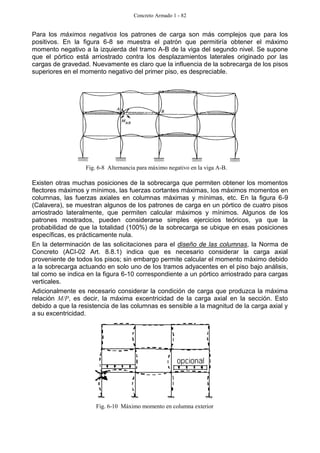Concreto Armado 1 - 82
Para los máximos negativos los patrones de carga son más complejos que para los
positivos. En la figura 6-8 se muestra el patrón que permitiría obtener el máximo
momento negativo a la izquierda del tramo A-B de la viga del segundo nivel. Se supone
que el pórtico está arriostrado contra los desplazamientos laterales originado por las
cargas de gravedad. Nuevamente es claro que la influencia de la sobrecarga de los pisos
superiores en el momento negativo del primer piso, es despreciable.
Existen otras muchas posiciones de la sobrecarga que permiten obtener los momentos
flectores máximos y mínimos, las fuerzas cortantes máximas, los máximos momentos en
columnas, las fuerzas axiales en columnas máximas y mínimas, etc. En la figura 6-9
(Calavera), se muestran algunos de los patrones de carga en un pórtico de cuatro pisos
arriostrado lateralmente, que permiten calcular máximos y mínimos. Algunos de los
patrones mostrados, pueden considerarse simples ejercicios teóricos, ya que la
probabilidad de que la totalidad (100%) de la sobrecarga se ubique en esas posiciones
específicas, es prácticamente nula.
En la determinación de las solicitaciones para el diseño de las columnas, la Norma de
Concreto (ACI-02 Art. 8.8.1) indica que es necesario considerar la carga axial
proveniente de todos los pisos; sin embargo permite calcular el momento máximo debido
a la sobrecarga actuando en solo uno de los tramos adyacentes en el piso bajo análisis,
tal como se indica en la figura 6-10 correspondiente a un pórtico arriostrado para cargas
verticales.
Adicionalmente es necesario considerar la condición de carga que produzca la máxima
relación M/P, es decir, la máxima excentricidad de la carga axial en la sección. Esto
debido a que la resistencia de las columnas es sensible a la magnitud de la carga axial y
a su excentricidad.
Fig. 6-8 Alternancia para máximo negativo en la viga A-B.
Fig. 6-10 Máximo momento en columna exterior
 
