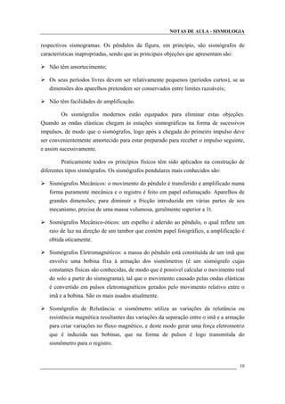 NOTAS DE AULA - SISMOLOGIA
respectivos sismogramas. Os pêndulos da figura, em princípio, são sismógrafos de
características inapropriadas, sendo que as principais objeções que apresentam são:
Não têm amortecimento;
Os seus períodos livres devem ser relativamente pequenos (períodos curtos), se as
dimensões dos aparelhos pretendem ser conservados entre limites razoáveis;
Não têm facilidades de amplificação.
Os sismógrafos modernos estão equipados para eliminar estas objeções.
Quando as ondas elásticas chegam às estações sismográficas na forma de sucessivos
impulsos, de modo que o sismógrafos, logo após a chegada do primeiro impulso deve
ser convenientemente amortecido para estar preparado para receber o impulso seguinte,
e assim sucessivamente.
Praticamente todos os princípios físicos têm sido aplicados na construção de
diferentes tipos sismógrafos. Os sismógrafos pendulares mais conhecidos são:
Sismógrafos Mecânicos: o movimento do pêndulo é transferido e amplificado numa
forma puramente mecânica e o registro é feito em papel esfumaçado. Aparelhos de
grandes dimensões; para diminuir a fricção introduzida em várias partes de seu
mecanismo, precisa de uma massa volumosa, geralmente superior a 1t.
Sismógrafos Mecânico-óticos: um espelho é aderido ao pêndulo, o qual reflete um
raio de luz na direção de um tambor que contém papel fotográfico, a amplificação é
obtida oticamente.
Sismógrafos Eletromagnéticos: a massa do pêndulo está constituída de um imã que
envolve uma bobina fixa à armação dos sismômetros (é um sismógrafo cujas
constantes físicas são conhecidas, de modo que é possível calcular o movimento real
do solo a partir do sismograma), tal que o movimento causado pelas ondas elásticas
é convertido em pulsos eletromagnéticos gerados pelo movimento relativo entre o
imã e a bobina. São os mais usados atualmente.
Sismógrafos de Relutância: o sismômetro utiliza as variações da relutância ou
resistência magnética resultantes das variações da separação entre o imã e a armação
para criar variações no fluxo magnético, e deste modo gerar uma força eletromotriz
que é induzida nas bobinas, que na forma de pulsos é logo transmitida do
sismômetro para o registro.
10
 
