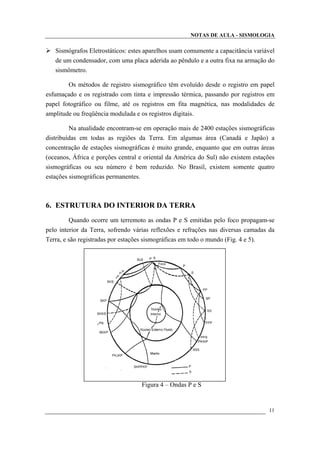 NOTAS DE AULA - SISMOLOGIA
Sismógrafos Eletrostáticos: estes aparelhos usam comumente a capacitância variável
de um condensador, com uma placa aderida ao pêndulo e a outra fixa na armação do
sismômetro.
Os métodos de registro sismográfico têm evoluído desde o registro em papel
esfumaçado e os registrado com tinta e impressão térmica, passando por registros em
papel fotográfico ou filme, até os registros em fita magnética, nas modalidades de
amplitude ou freqüência modulada e os registros digitais.
Na atualidade encontram-se em operação mais de 2400 estações sismográficas
distribuídas em todas as regiões da Terra. Em algumas área (Canadá e Japão) a
concentração de estações sismográficas é muito grande, enquanto que em outras áreas
(oceanos, África e porções central e oriental da América do Sul) não existem estações
sismográficas ou seu número é bem reduzido. No Brasil, existem somente quatro
estações sismográficas permanentes.
6. ESTRUTURA DO INTERIOR DA TERRA
Quando ocorre um terremoto as ondas P e S emitidas pelo foco propagam-se
pelo interior da Terra, sofrendo várias reflexões e refrações nas diversas camadas da
Terra, e são registradas por estações sismográficas em todo o mundo (Fig. 4 e 5).
Figura 4 – Ondas P e S
11
 