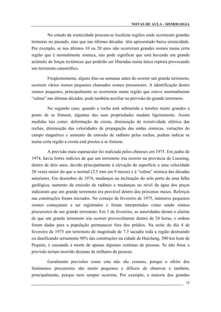NOTAS DE AULA - SISMOLOGIA
No estudo da sismicidade procura-se localizar regiões onde ocorreram grandes
tremores no passado, mas que nas últimas décadas têm apresentado baixa sismicidade.
Por exemplo, se nos últimos 10 ou 20 anos não ocorreram grandes sismos numa certa
região que é normalmente sísmica, isto pode significar que está havendo um grande
acúmulo de forças tectônicas que poderão ser liberadas numa única ruptura provocando
um terremoto catastrófico.
Freqüentemente, alguns dias ou semanas antes de ocorrer um grande terremoto,
ocorrem vários sismos pequenos chamados sismos precursores. A identificação destes
sismos pequenos, principalmente se ocorrerem numa região que esteve anormalmente
“calma” nas últimas décadas, pode também auxiliar na previsão do grande terremoto.
No segundo caso, quando a rocha está submetida a tensões muito grandes a
ponto de se fraturar, algumas das suas propriedades mudam ligeiramente. Assim
medidas tais como: deformação da crosta, diminuição de resistividade elétrica das
rochas, diminuição das velocidades de propagação das ondas sísmicas, variações do
campo magnético e aumento da emissão de radônio pelas rochas, podem indicar se
numa certa região a crosta está prestes a se fraturar.
A previsão mais espetacular foi realizada pelos chineses em 1975. Em junho de
1974, havia fortes indícios de que um terremoto iria ocorrer na província de Liaoning,
dentro de dois anos, devido principalmente à elevação da superfície a uma velocidade
20 vezes maior do que o normal (2.5 mm em 9 meses) e à “calma” sísmica das décadas
anteriores. Em dezembro de 1974, mudanças na inclinação do solo perto de uma falha
geológica, aumento da emissão de radônio e mudanças no nível da água dos poços
indicaram que um grande terremoto era provável dentro dos próximos meses. Reforços
nas construções foram iniciados. No começo de fevereiro de 1975, inúmeros pequenos
sismos começaram a ser registrados e foram interpretados como sendo sismos
precursores de um grande terremoto. Em 3 de fevereiro, as autoridades deram o alarme
de que um grande terremoto iria ocorrer provavelmente dentro de 24 horas, e ordens
foram dadas para a população permanecer fora dos prédios. Na noite do dia 4 de
fevereiro de 1975 um terremoto de magnitude de 7.3 sacudiu toda a região destruindo
ou danificando seriamente 90% das construções na cidade de Haicheng, 500 km leste de
Pequim, e causando a morte de apenas algumas centenas de pessoas. Se não fosse a
previsão teriam morrido dezenas de milhares de pessoas.
Geralmente previsões como esta não são comuns, porque o efeito dos
fenômenos precursores são muito pequenos e difíceis de observar e também,
principalmente, porque nem sempre ocorrem, Por exemplo, a maioria dos grandes
16
 