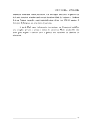 NOTAS DE AULA - SISMOLOGIA
terremotos ocorre sem sismos precursores. Um ano depois do sucesso da previsão de
Haicheng, um outro terremoto praticamente destruiu a cidade de Tangshan, a 150 km a
leste de Pequim, causando a maior catástrofe desse século com 650 000 mortos. O
terremoto de Tangshan não teve sismos precursores.
Já que é difícil prever os terremotos e mesmo previsto é impossível evitá-los,
uma solução é prevenir-se contra os efeitos dos terremotos. Muitos estudos têm sido
feitos para projetar e construir casas e prédios mais resistentes às vibrações de
terremotos.
17
 
