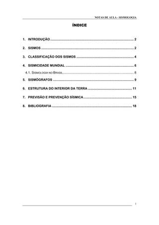 NOTAS DE AULA - SISMOLOGIA
ÍNDICE
1. INTRODUÇÃO ............................................................................................. 2
2. SISMOS ....................................................................................................... 2
3. CLASSIFICAÇÃO DOS SISMOS ................................................................ 4
4. SISMICIDADE MUNDIAL ............................................................................ 6
4.1. SISMOLOGIA NO BRASIL............................................................................... 8
5. SISMÓGRAFOS .......................................................................................... 9
6. ESTRUTURA DO INTERIOR DA TERRA ................................................. 11
7. PREVISÃO E PREVENÇÃO SÍSMICA...................................................... 15
8. BIBLIOGRAFIA ......................................................................................... 18
1
 