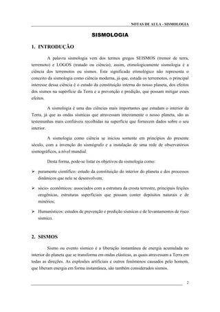 NOTAS DE AULA - SISMOLOGIA
SISMOLOGIA
1. INTRODUÇÃO
A palavra sismologia vem dos termos gregos SEISMOS (tremor de terra,
terremoto) e LOGOS (tratado ou ciência); assim, etimologicamente sismologia é a
ciência dos terremotos ou sismos. Este significado etimológico não representa o
conceito da sismologia como ciência moderna, já que, estuda os terremotos, o principal
interesse dessa ciência é o estudo da constituição interna do nosso planeta, dos efeitos
dos sismos na superfície da Terra e a prevenção e predição, que possam mitigar esses
efeitos.
A sismologia é uma das ciências mais importantes que estudam o interior da
Terra, já que as ondas sísmicas que atravessam inteiramente o nosso planeta, são as
testemunhas mais confiáveis recolhidas na superfície que fornecem dados sobre o seu
interior.
A sismologia como ciência se iniciou somente em princípios do presente
século, com a invenção do sismógrafo e a instalação de uma rede de observatórios
sismográficos, a nível mundial.
Desta forma, pode-se listar os objetivos da sismologia como:
puramente científico: estudo da constituição do interior do planeta e dos processos
dinâmicos que nele se desenvolvem;
sócio- econômicos: associados com a estrutura da crosta terrestre, principais feições
orogênicas, estruturas superficiais que possam conter depósitos naturais e de
minérios;
Humanísticos: estudos de prevenção e predição sísmicas e de levantamentos de risco
sísmico.
2. SISMOS
Sismo ou evento sísmico é a liberação instantânea de energia acumulada no
interior do planeta que se transforma em ondas elásticas, as quais atravessam a Terra em
todas as direções. As explosões artificiais e outros fenômenos causados pelo homem,
que liberam energia em forma instantânea, são também considerados sismos.
2
 