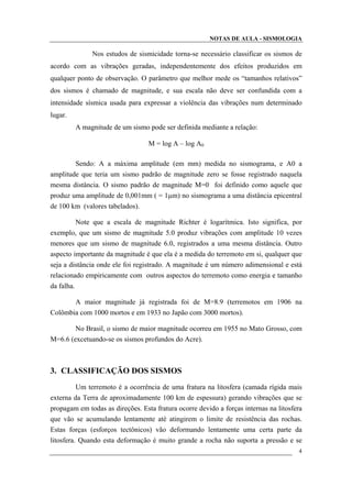NOTAS DE AULA - SISMOLOGIA
Nos estudos de sismicidade torna-se necessário classificar os sismos de
acordo com as vibrações geradas, independentemente dos efeitos produzidos em
qualquer ponto de observação. O parâmetro que melhor mede os “tamanhos relativos”
dos sismos é chamado de magnitude, e sua escala não deve ser confundida com a
intensidade sísmica usada para expressar a violência das vibrações num determinado
lugar.
A magnitude de um sismo pode ser definida mediante a relação:
M = log A – log A0
Sendo: A a máxima amplitude (em mm) medida no sismograma, e A0 a
amplitude que teria um sismo padrão de magnitude zero se fosse registrado naquela
mesma distância. O sismo padrão de magnitude M=0 foi definido como aquele que
produz uma amplitude de 0,001mm ( = 1µm) no sismograma a uma distância epicentral
de 100 km (valores tabelados).
Note que a escala de magnitude Richter é logarítmica. Isto significa, por
exemplo, que um sismo de magnitude 5.0 produz vibrações com amplitude 10 vezes
menores que um sismo de magnitude 6.0, registrados a uma mesma distância. Outro
aspecto importante da magnitude é que ela é a medida do terremoto em si, qualquer que
seja a distância onde ele foi registrado. A magnitude é um número adimensional e está
relacionado empiricamente com outros aspectos do terremoto como energia e tamanho
da falha.
A maior magnitude já registrada foi de M=8.9 (terremotos em 1906 na
Colômbia com 1000 mortos e em 1933 no Japão com 3000 mortos).
No Brasil, o sismo de maior magnitude ocorreu em 1955 no Mato Grosso, com
M=6.6 (excetuando-se os sismos profundos do Acre).
3. CLASSIFICAÇÃO DOS SISMOS
Um terremoto é a ocorrência de uma fratura na litosfera (camada rígida mais
externa da Terra de aproximadamente 100 km de espessura) gerando vibrações que se
propagam em todas as direções. Esta fratura ocorre devido a forças internas na litosfera
que vão se acumulando lentamente até atingirem o limite de resistência das rochas.
Estas forças (esforços tectônicos) vão deformando lentamente uma certa parte da
litosfera. Quando esta deformação é muito grande a rocha não suporta a pressão e se
4
 