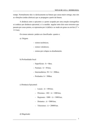 NOTAS DE AULA - SISMOLOGIA
rompe. Normalmente não é o deslocamento na fratura que causa maior estrago, mas sim
as vibrações (ondas elásticas) que se propagam a partir da fratura.
A distância entre o epicentro e o ponto ocupado por uma estação sismográfica
se conhece por distância epicentral, e é a medida angular entre dois raios terrestres que
passam por esses pontos, se representa por ∆ (delta) e se mede em graus ou em km (1º ≈
111 km).
Os sismos naturais podem ser classificados quanto a:
a) Origem:
- sismos tectônicos;
- sismos vulcânicos;
- sismos por colapso ou desabamento.
b) Profundidade focal:
- Superficiais : h = 0km;
- Normais : h < 50 km;
- Intermediários: 50 < h < 300km;
- Profundos: h > 300km.
c) Distância Epicentral:
- Locais : ∆ < 100 km;
- Próximos : 100 < ∆ < 1000 km;
- Regionais : 1000 < ∆ < 5000 km;
- Distantes : ∆ > 5000 km;
- Telesismos : ∆ > 20000 km.
d) Magnitude:
5
 