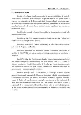 NOTAS DE AULA - SISMOLOGIA
4.1. Sismologia no Brasil
Devido o Brasil estar situado numa região de relativa estabilidade, do ponto de
vista sísmico, o interesse pela sismologia, no passado não foi tão grande como o
interesse por outras ciências da Terra. A atividade sísmica no Brasil caracteriza-se por
ocorrência esporádica de sismos de magnitude moderada, normalmente de profundidade
superficial a normal, e de sismos fracos e micro tremores superficiais que ocorrem em
determinadas regiões.
Em 1906, foi instalada a Estação Sismográfica do Rio de Janeiro, operada pelo
observatório Nacional.
Em 1938, o IAG /USP instalou um sistema sismográfico em São Paulo, o qual
não funcionou devido a problemas técnicos.
Em 1965, instalou-se a Estação Sismográfica de Natal, operada inicialmente
pelo posto de Pesquisas da Marinha.
Em 1966, em Brasília foi instalado o Sistema Sismográfico tipo Arranjo da
América do Sul (SAAS), com a colaboração de instituições nacionais, sul-americanas e
Britânicas.
Em 1972, O Serviço Geológico dos Estados Unidos, instalou junto ao SAAS
um sistema sismográfico homogeneizado da rede mundial (WWNSS). Ambos os
sistemas constituem a Estação Sismográfica de Brasília, que é uma das estações mais
bem equipadas e sensíveis da Terra, e cujas características permitem novos tipos de
processamento e tratamento de dados sísmicos.
Desde a instalação do SAAS em Brasília, a sismologia no Brasil teve um
desenvolvimento mais acentuado. Problemas de sismicidade induzida (sismos induzidos
= interferência do homem que provoca a ocorrência de sismos: explosões nucleares,
injeção de fluidos sob pressão no solo, escavações em minas de carvão, enchimento de
lagos artificiais em barragens hidrelétricas, etc.) por represas artificiais no Brasil e a
necessidade de se controlar o nível de atividade sísmica antes da construção de represas
no país, provocou a instalação de algumas redes locais de sismógrafos e a planificação
de outras.
8
 