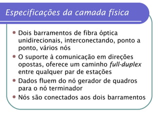 Dois barramentos de fibra óptica unidirecionais, interconectando, ponto a ponto, vários nós O suporte à comunicação em direções opostas, oferece um caminho  full-duplex  entre qualquer par de estações Dados fluem do nó gerador de quadros para o nó terminador Nós são conectados aos dois barramentos Especificações da camada física 