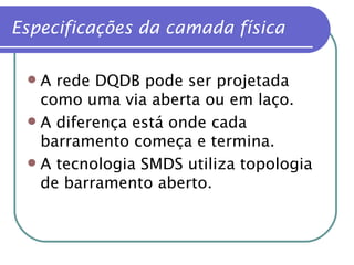 A rede DQDB pode ser projetada como uma via aberta ou em laço. A diferença está onde cada barramento começa e termina. A tecnologia SMDS utiliza topologia de barramento aberto. Especificações da camada física 