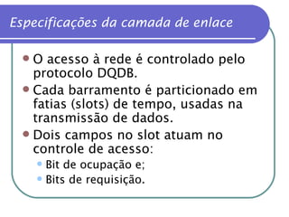 Especificações da camada de enlace O acesso à rede é controlado pelo protocolo DQDB. Cada barramento é particionado em fatias (slots) de tempo, usadas na transmissão de dados. Dois campos no slot atuam no controle de acesso: Bit de ocupação e; Bits de requisição. 
