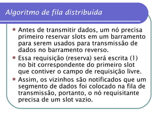 Antes de transmitir dados, um nó precisa primeiro reservar slots em um barramento para serem usados para transmissão de dados no barramento reverso. Essa requisição (reserva) será escrita (1) no bit correspondente do primeiro slot que contiver o campo de requisição livre. Assim, os vizinhos são notificados que um segmento de dados foi colocado na fila de transmissão, portanto, o nó requisitante precisa de um slot vazio. Algoritmo de fila distribuída 