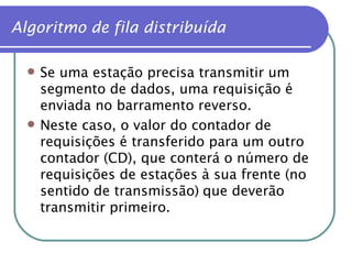 Se uma estação precisa transmitir um segmento de dados, uma requisição é enviada no barramento reverso. Neste caso, o valor do contador de requisições é transferido para um outro contador (CD), que conterá o número de requisições de estações à sua frente (no sentido de transmissão)   que deverão transmitir primeiro. Algoritmo de fila distribuída 