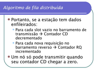 Portanto, se a estação tem dados enfileirados: Para cada slot vazio no barramento de transmissão    Contador CD decrementado Para cada nova requisição no barramento reverso    Contador RQ incrementado Um nó só pode transmitir quando seu contador CD chegar a zero. Algoritmo de fila distribuída 