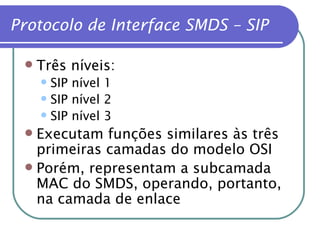 Protocolo de Interface SMDS – SIP Três níveis: SIP nível 1 SIP nível 2 SIP nível 3 Executam funções similares às três primeiras camadas do modelo OSI Porém, representam a subcamada MAC do SMDS, operando, portanto, na camada de enlace 