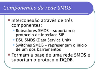 Componentes da rede SMDS Interconexão através de três componentes: Roteadores SMDS – suportam o protocolo de interface SIP DSU SMDS (Data Service Unit) Switches SMDS – representam o início de um dos barramentos Formam a base de uma rede SMDS e suportam o protocolo DQDB. 