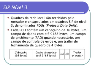 SIP Nível 3   Quadros da rede local são recebidos pelo roteador e encapsulados em quadros SIP de nível 3, denominados PDUs ( Protocol Data Units ). Cada PDU contém um cabeçalho de 36 bytes, um campo de dados com até 9188 bytes, um campo de enchimento (PAD) quando necessário, um campo de controle de erros e, um trailer de fechamento de quadro de 4 bytes. 