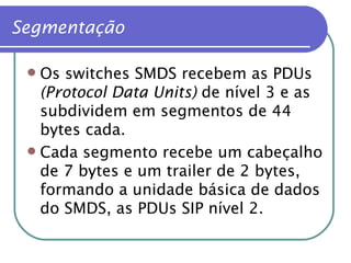 Segmentação Os switches SMDS recebem as PDUs  (Protocol Data Units)  de nível 3 e as subdividem em segmentos de 44 bytes cada. Cada segmento recebe um cabeçalho de 7 bytes e um trailer de 2 bytes, formando a unidade básica de dados do SMDS, as PDUs SIP nível 2. 