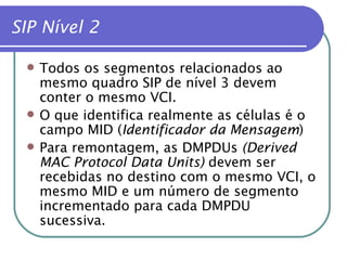 SIP Nível 2 Todos os segmentos relacionados ao mesmo quadro SIP de nível 3 devem conter o mesmo VCI. O que identifica realmente as células é o campo MID ( Identificador da Mensagem ) Para remontagem, as DMPDUs  (Derived MAC Protocol Data Units)  devem ser recebidas no destino com o mesmo VCI, o mesmo MID e um número de segmento incrementado para cada DMPDU sucessiva. 