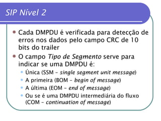 SIP Nível 2 Cada DMPDU é verificada para detecção de erros nos dados pelo campo CRC de 10 bits do trailer O campo  Tipo de Segmento  serve para indicar se uma DMPDU é: Única (SSM –  single segment unit message ) A primeira (BOM –  begin of message ) A última (EOM –  end of message ) Ou se é uma DMPDU intermediária do fluxo (COM –  continuation of message ) 