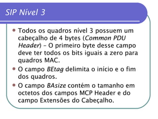 SIP Nível 3 Todos os quadros nível 3 possuem um cabeçalho de 4 bytes ( Common PDU Header ) – O primeiro byte desse campo deve ter todos os bits iguais a zero para quadros MAC. O campo  BEtag  delimita o início e o fim dos quadros. O campo  BAsize  contém o tamanho em octetos dos campos MCP Header e do campo Extensões do Cabeçalho. 