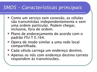 SMDS – Características principais Como um serviço sem conexão, as células são transmitidas independentemente e sem uma ordem particular. Podem chegar, inclusive, fora de ordem. Plano de endereçamento de acordo com o padrão ITU-T E.164. Opera de modo similar a uma rede local compartilhada. Cada célula carrega um endereço destino. Apenas os nós com endereço destino correto respondem às transmissões. 