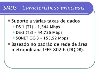 Suporte a várias taxas de dados DS-1 (T1) – 1,544 Mbps DS-3 (T3) – 44,736 Mbps SONET OC-3 – 155,52 Mbps Baseado no padrão de rede de área metropolitana IEEE 802.6 (DQDB). SMDS – Características principais 