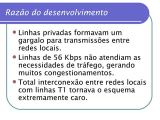 Razão do desenvolvimento Linhas privadas formavam um gargalo para transmissões entre redes locais. Linhas de 56 Kbps não atendiam as necessidades de tráfego, gerando  muitos congestionamentos. Total interconexão entre redes locais com linhas T1 tornava o esquema extremamente caro. 