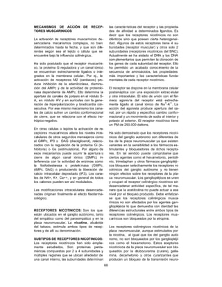 66
MECANISMOS DE ACCIÓN DE RECEP-
TORES MUSCARINICOS
La activación de receptores muscarínicos de-
sencadena mecanismos complejos, no bien
determinados hasta la fecha, y que son dife-
rentes según sea el tejido o célula que se
encuentre bajo la influencia colinérgica.
Ha sido postulado que el receptor muscaríni-
co, la proteína G reguladora y un canal iónico
se encuentran estrechamente ligados o inte-
grados en la membrana celular. Por ej., la
activación de receptores M2 (cardiacos) pro-
duce inhibición de la adenilciclasa, disminu-
ción del AMPc y de la actividad de proteinki-
nasa dependiente de AMPc. Ello determina la
apertura de canales de potasio en el nódulo S-
A, en nódulo A-V y en aurículas con la gene-
ración de hiperpolarización y bradicardia con-
secutiva. Por ese mismo mecanismo los cana-
les de calcio sufren un cambio conformacional
de cierre, que se relaciona con el efecto ino-
trópico negativo.
En otras células o tejidos la activación de re-
ceptores muscarínicos altera los niveles intra-
celulares de otros segundos mensajeros como
el GMPc, IP3 o DAG (diacilglicerol), relacio-
nados con la regulación de la proteína Gi (in-
hibitoria) o Gs (estimulatoria). Por alguno de
esos mecanismos puede ocurrir la apertura o
cierre de algún canal iónico (GMPc) in-
terferencia con la actividad de enzimas como
la fosfodiesterasa o proteik inasa (GMPc,
AMPc, DAG) o produciendo la liberación de
calcio intracelular depositado (IP3). Los cana-
les de NA+, K+, Ca++, y en general de todos
los cationes pueden ser así modulados.
Las modificaciones intracelulares desencade-
nadas originan finalmente el efecto fisiofarma-
cológico.
RECEPTORES NICOTINICOS: Son los que
están ubicados en el ganglio autónomo, tanto
del simpático como del parasimpático y en la
placa neuromuscular. La nicotina , alcaloide
del tabaco, estimula ambos tipos de recep-
tores y de allí su denominación.
SUBTIPOS DE RECEPTORES NICOTINICOS:
Los receptores nicotínicos han sido amplia-
mente estudiados. Son proteínas penta-
méricas compuestas por 2 a 4 subunidades y
múltiples regiones que se ubican alrededor de
una canal interno, las subunidades determinan
las características del receptor y las propieda-
des de afinidad a determinados ligandos. Es
decir que los receptores nicotínicos no son
idénticos sino que poseen cierta heterogenei-
dad. Algunos de estos receptores tiene 4 su-
bunidades (receptor muscular) y otros solo 2
subunidades (receptores nicotínicos del SNC).
Actualmente se ha aislado el DNA y los DNA
complementarios que permiten la clonación de
los genes de cada subunidad del receptor. Ello
ha permitido un acabado conocimiento de la
secuencia de aminoácidos, las propiedades
más importantes y las características funda-
mentales de cada receptor nicotínico.
El receptor se dispone en la membrana celular
postsináptica con una exposición extrac elular
y otra intracelular. El sitio de unión con el fár-
maco agonis ta del receptor está estrecha-
mente ligado al canal iónico de Na+-K+. La
acción del agonista produce apertura del ca-
nal, por un rápido y específico cambio confor-
macional y un movimiento de sodio al interior y
potasio al exterior. El receptor nicotínico tiene
un PM de 250.000 daltons.
Ha sido demostrado que los receptores nicotí-
nicos del ganglio autónomo son diferentes de
los de la placa neuromuscular ya que existen
variantes en la sensibilidad a los fármacos es-
timulantes y bloqueadores de dichos recepto-
res. En tal sentido puede comprobarse que
ciertos agentes como el hexametonio, pentoli-
nio, trimetaphan y otros fármacos gangliopléji-
cos bloquean selectivamente los receptores ni-
cotínicos del ganglio autónomo y no tienen
ningún efectos sobre los receptores de la pla-
ca neuromuscular. Los gangliopléjicos se unen
y ocupan el receptor colinérgico nicotínico sin
desencadenar actividad específica, de tal ma-
nera que la acetilcolina no puede actuar a ese
nivel por el bloqueo producido. Debe enfatizar-
se que los receptores colinérgicos musca-
rínicos no son afectados por los agentes gan-
gliopléjicos lo que demuestra con claridad las
diferencias estructurales entre ambos tipos de
receptores colinérgicos. Los receptores mus-
carínicos son bloqueados por la atropina.
Los receptores colinérgicos nicotínicos de la
placa neuromuscular, aunque estimulados por
la nicotina, al igual que los del ganglio autó-
nomo, no son bloqueados por los gangliopléji-
cos como el hexametonio. Estos receptores
nicotínicos de la placa neuromuscular son blo-
queados por la d-tubocurarina (curare), galla-
mina, decametonio y otros curarizantes que
producen un bloqueo de la transmisión neuro-
 