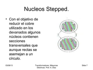 03/08/13 Transformadores. Máquinas
Eléctricas. Prof. A. Diaz
Slide 7
Nucleos Stepped.
• Con el objetivo de
reducir el cobre
utilizado en los
devanados algunos
núcleos contienen
secciones
transversales que
aunque rectas se
asemejan a un
círculo.
 