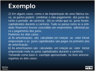 Exemplo
          2) Em alguns casos, como o da implantação de uma fábrica no-
          va, as partes podem combinar o não-pagamento dos juros du-
          rante o período de carência. Diz-se então que os juros foram
          capitalizados durante a carência. Tudo se passa como se a enti-
          dade financeira tivesse concedido um empréstimo adicional pa-
          ra o pagamento dos juros.
          Podemos ter dois casos:
          a) As amortizações são calculadas em relação ao valor inicial
          emprestado e os juros capitalizados são pagos no primeiro ano
          de amortização.
          b) As amortizações são calculadas em relação ao valor inicial
          emprestado mais os juros capitalizados durante a carência.
          Tomando como base o exemplo apresentado no item anterior,
          vejamos os dois casos:

Mathias
Gomes
 